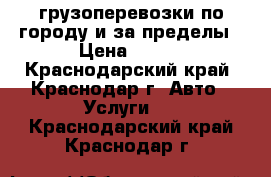 грузоперевозки по городу и за пределы › Цена ­ 500 - Краснодарский край, Краснодар г. Авто » Услуги   . Краснодарский край,Краснодар г.